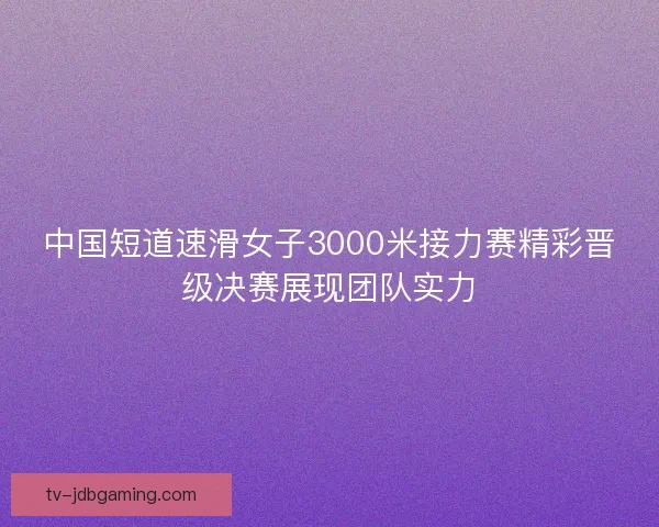 中国短道速滑女子3000米接力赛精彩晋级决赛展现团队实力