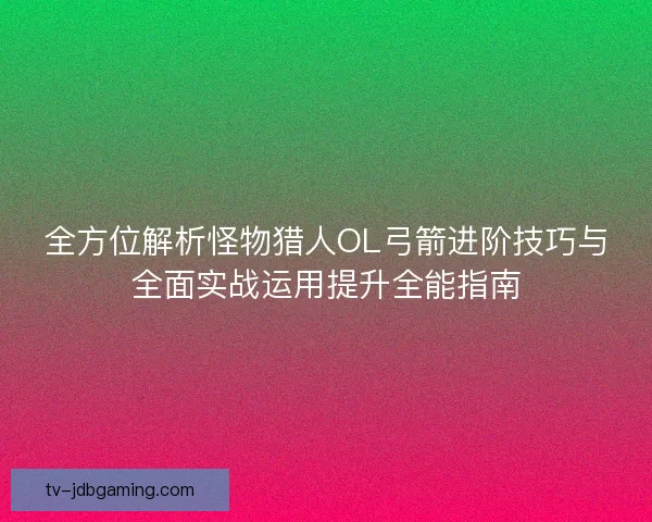 全方位解析怪物猎人OL弓箭进阶技巧与全面实战运用提升全能指南