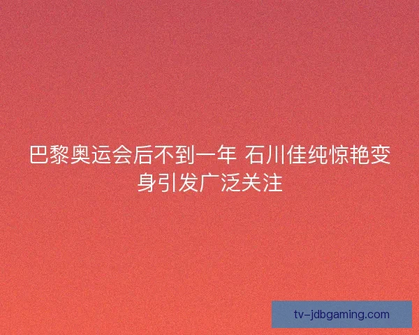 巴黎奥运会后不到一年 石川佳纯惊艳变身引发广泛关注