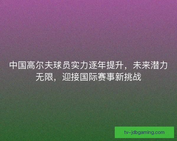 中国高尔夫球员实力逐年提升，未来潜力无限，迎接国际赛事新挑战